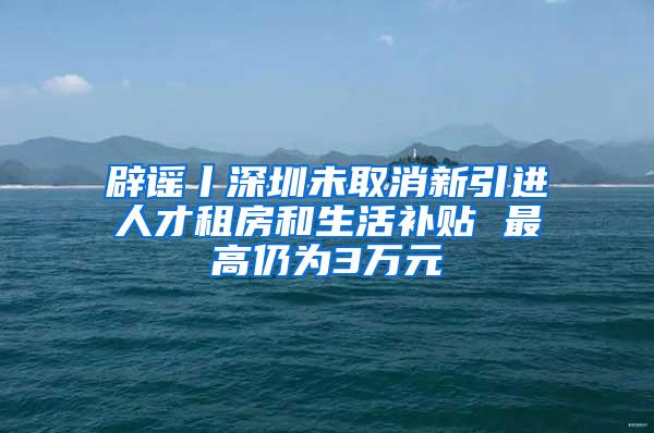 辟谣丨深圳未取消新引进人才租房和生活补贴 最高仍为3万元