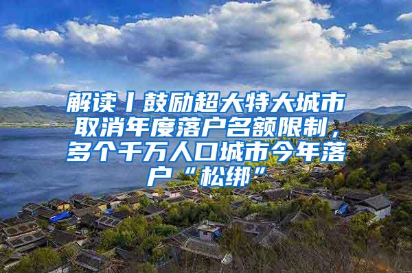 解读丨鼓励超大特大城市取消年度落户名额限制，多个千万人口城市今年落户“松绑”