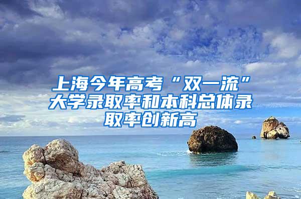 上海今年高考“双一流”大学录取率和本科总体录取率创新高