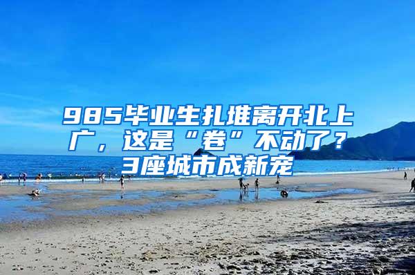 985毕业生扎堆离开北上广，这是“卷”不动了？3座城市成新宠