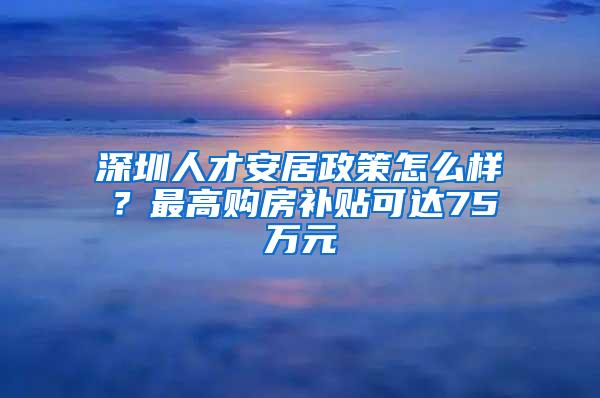 深圳人才安居政策怎么样？最高购房补贴可达75万元