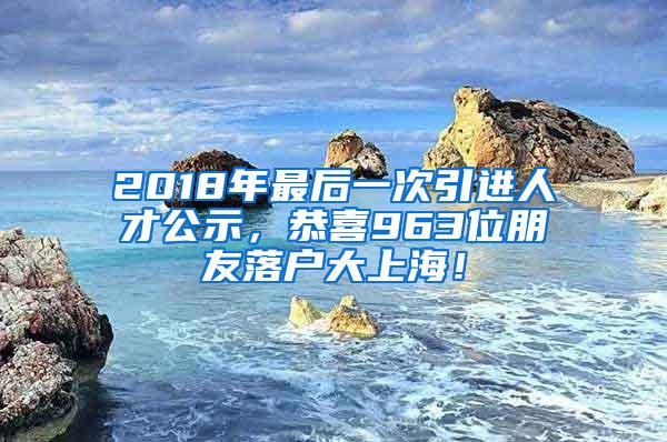 2018年最后一次引进人才公示，恭喜963位朋友落户大上海！