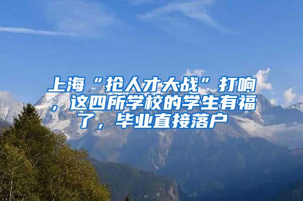 上海“抢人才大战”打响，这四所学校的学生有福了，毕业直接落户