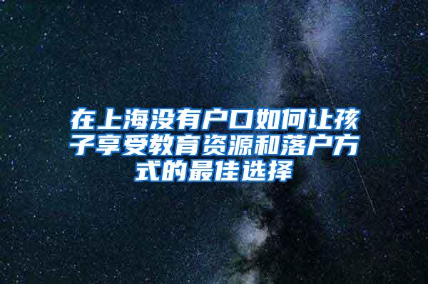 在上海没有户口如何让孩子享受教育资源和落户方式的最佳选择