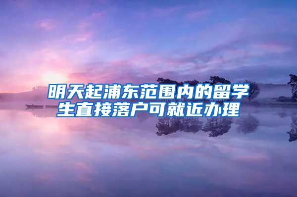 明天起浦东范围内的留学生直接落户可就近办理