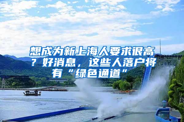 想成为新上海人要求很高？好消息，这些人落户将有“绿色通道”→