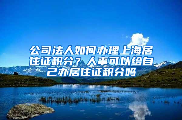 公司法人如何办理上海居住证积分？人事可以给自己办居住证积分吗