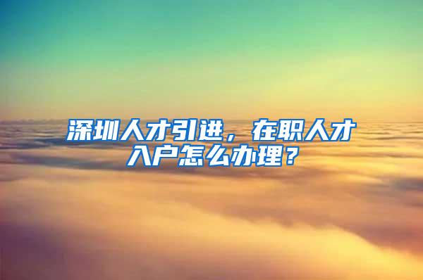 深圳人才引进，在职人才入户怎么办理？