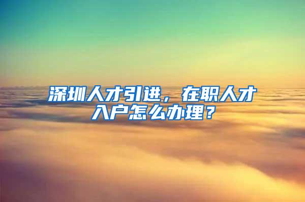 深圳人才引进，在职人才入户怎么办理？