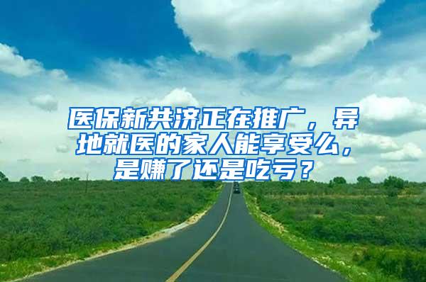 医保新共济正在推广，异地就医的家人能享受么，是赚了还是吃亏？