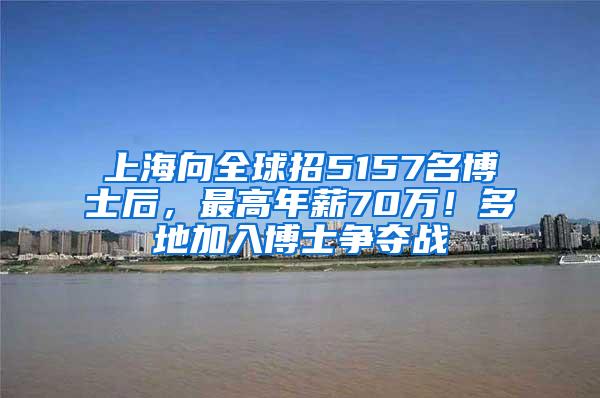 上海向全球招5157名博士后，最高年薪70万！多地加入博士争夺战