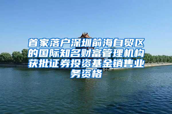 首家落户深圳前海自贸区的国际知名财富管理机构获批证券投资基金销售业务资格