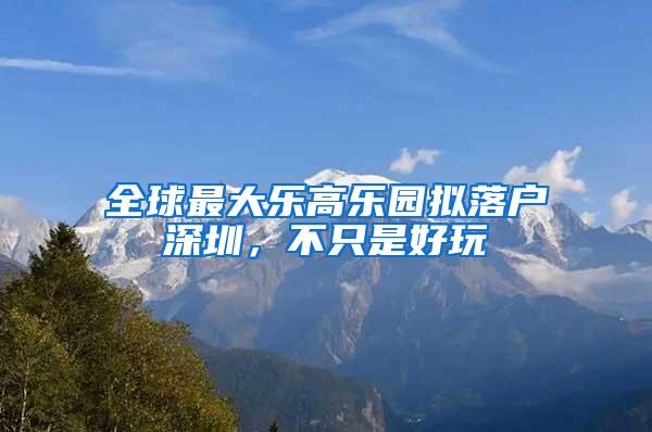 全球最大乐高乐园拟落户深圳，不只是好玩