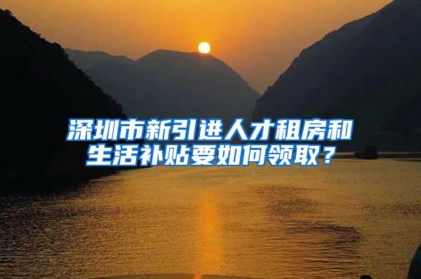 深圳市新引进人才租房和生活补贴要如何领取？