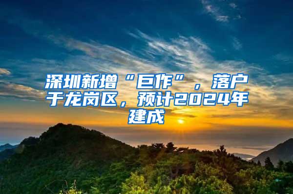 深圳新增“巨作”，落户于龙岗区，预计2024年建成