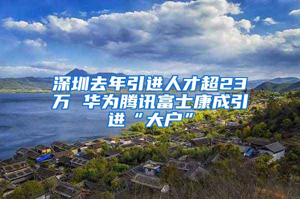 深圳去年引进人才超23万 华为腾讯富士康成引进“大户”