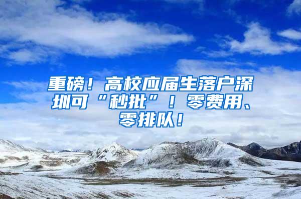 重磅！高校应届生落户深圳可“秒批”！零费用、零排队！