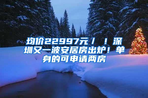 均价22997元／㎡！深圳又一波安居房出炉！单身的可申请两房