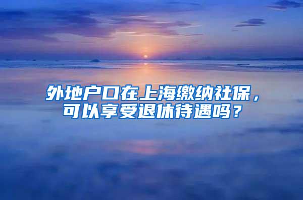 外地户口在上海缴纳社保，可以享受退休待遇吗？