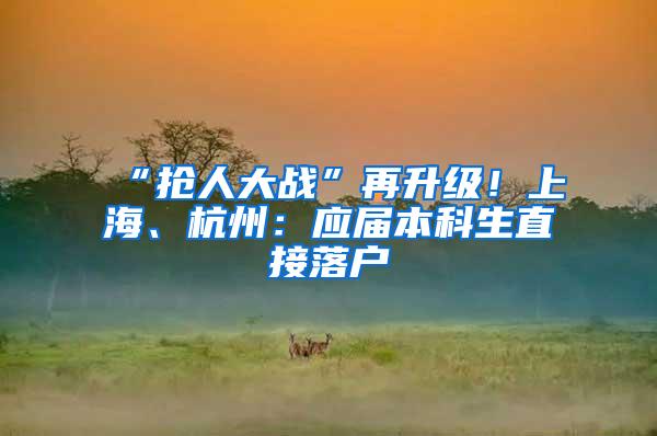 “抢人大战”再升级！上海、杭州：应届本科生直接落户