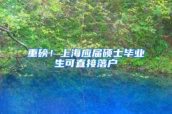 重磅！上海应届硕士毕业生可直接落户