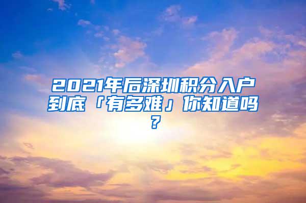 2021年后深圳积分入户到底「有多难」你知道吗？