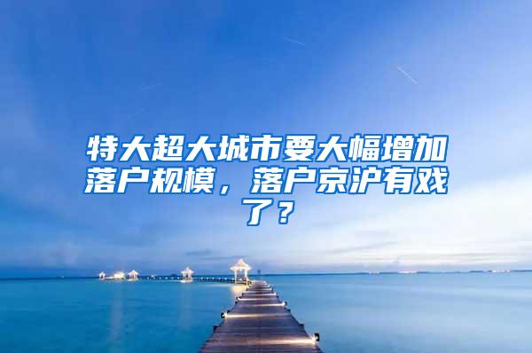 特大超大城市要大幅增加落户规模，落户京沪有戏了？