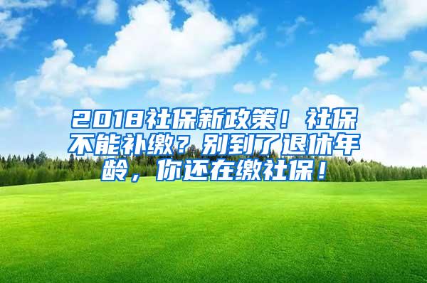 2018社保新政策！社保不能补缴？别到了退休年龄，你还在缴社保！