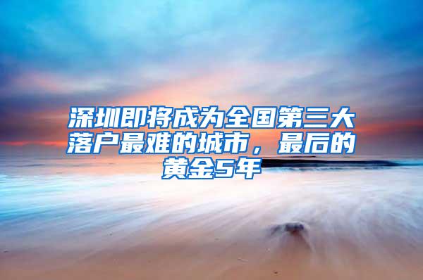 深圳即将成为全国第三大落户最难的城市，最后的黄金5年