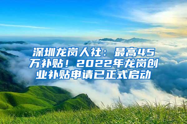 深圳龙岗人社：最高45万补贴！2022年龙岗创业补贴申请已正式启动