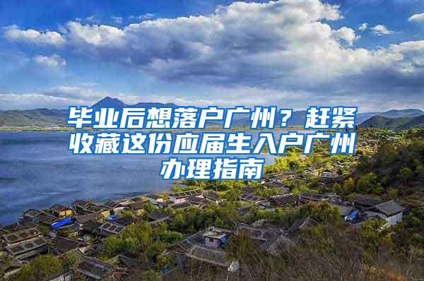 毕业后想落户广州？赶紧收藏这份应届生入户广州办理指南