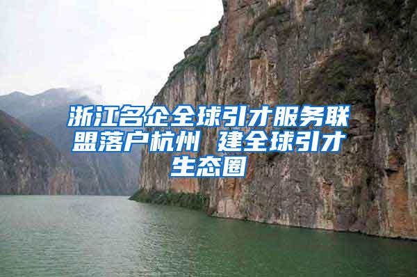 浙江名企全球引才服务联盟落户杭州 建全球引才生态圈