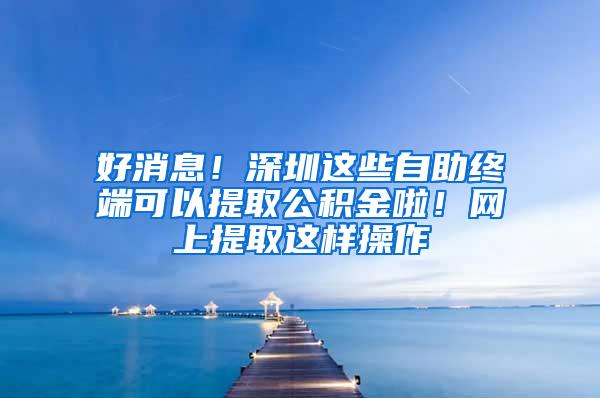 好消息！深圳这些自助终端可以提取公积金啦！网上提取这样操作