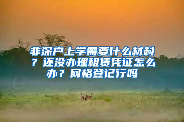 非深户上学需要什么材料？还没办理租赁凭证怎么办？网格登记行吗