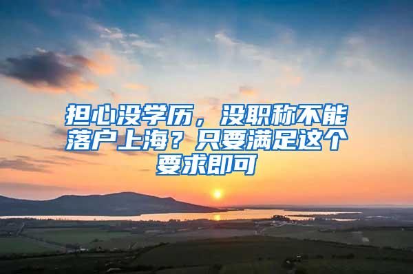 担心没学历，没职称不能落户上海？只要满足这个要求即可