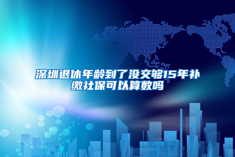 深圳退休年龄到了没交够15年补缴社保可以算数吗