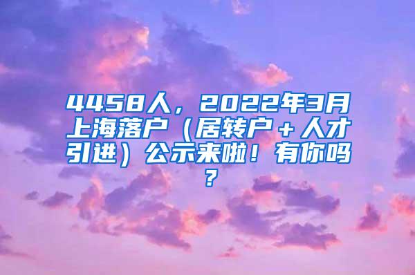 4458人，2022年3月上海落户（居转户＋人才引进）公示来啦！有你吗？