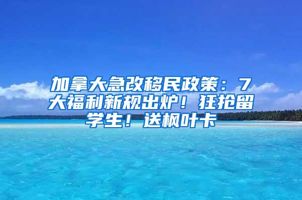 加拿大急改移民政策：7大福利新规出炉！狂抢留学生！送枫叶卡