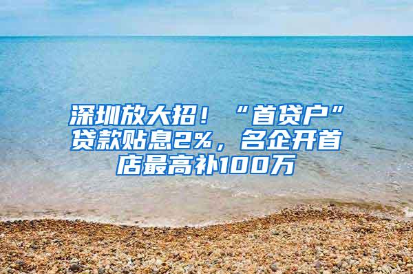 深圳放大招！“首贷户”贷款贴息2%，名企开首店最高补100万