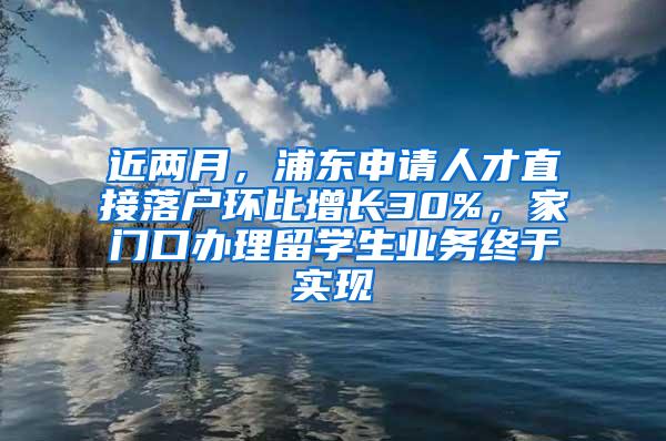 近两月，浦东申请人才直接落户环比增长30%，家门口办理留学生业务终于实现