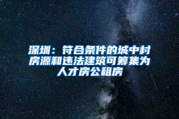 深圳：符合条件的城中村房源和违法建筑可筹集为人才房公租房