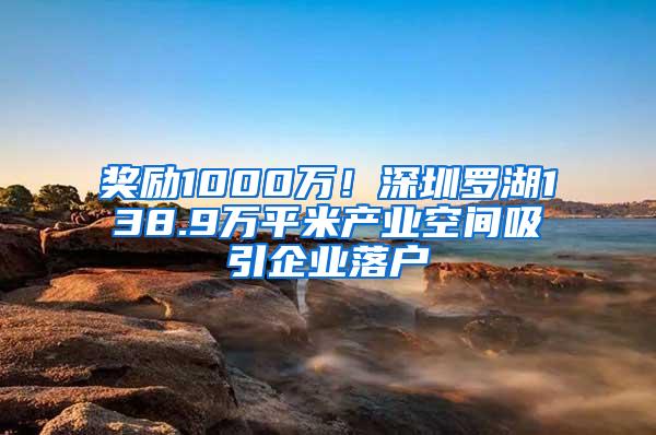 奖励1000万！深圳罗湖138.9万平米产业空间吸引企业落户