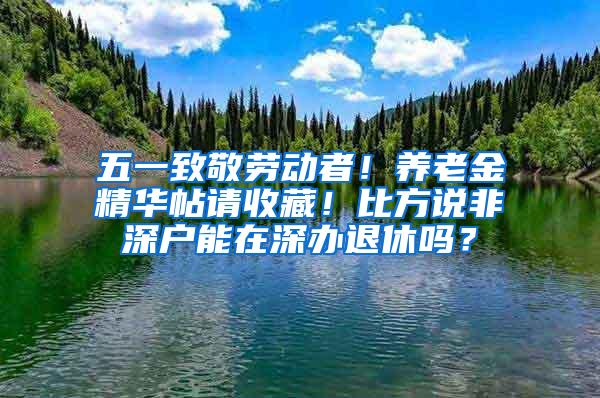 五一致敬劳动者！养老金精华帖请收藏！比方说非深户能在深办退休吗？