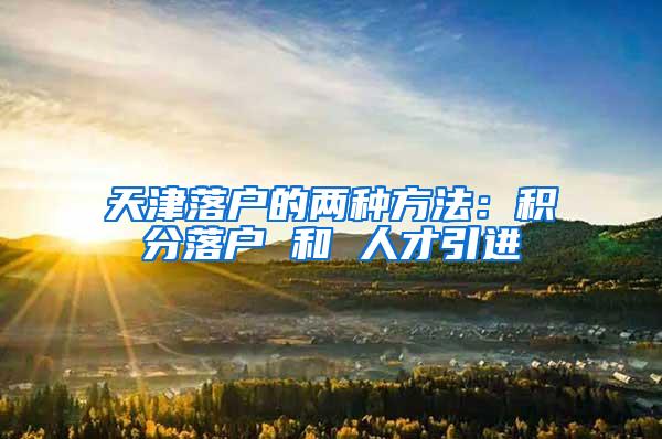 天津落户的两种方法：积分落户 和 人才引进