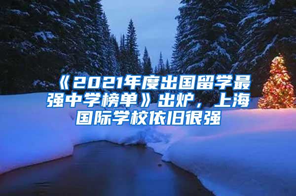 《2021年度出国留学最强中学榜单》出炉，上海国际学校依旧很强