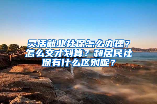 灵活就业社保怎么办理？怎么交才划算？和居民社保有什么区别呢？