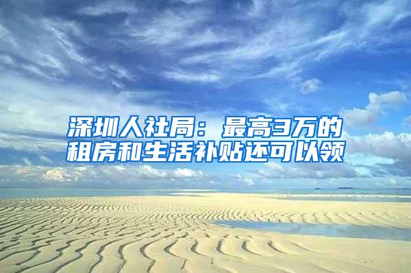 深圳人社局：最高3万的租房和生活补贴还可以领