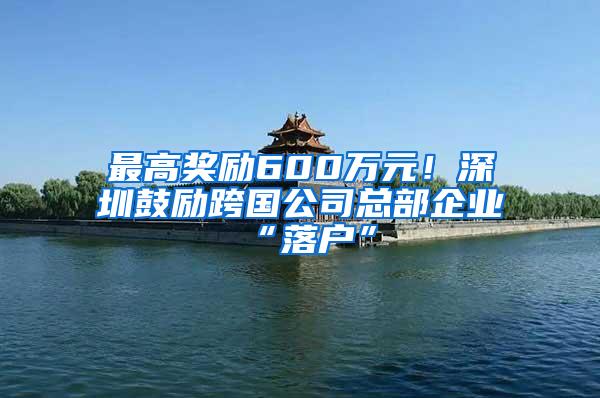 最高奖励600万元！深圳鼓励跨国公司总部企业“落户”