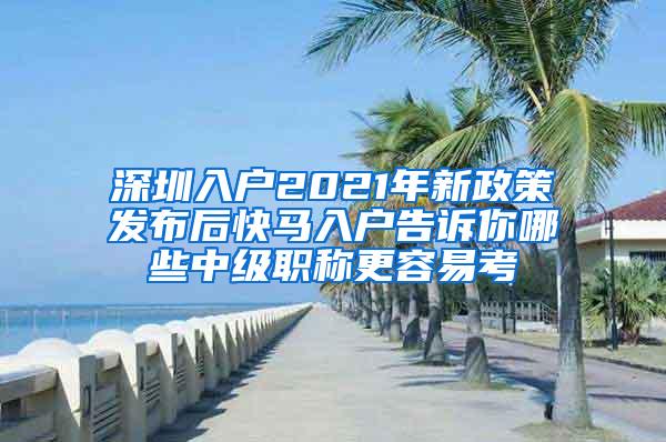 深圳入户2021年新政策发布后快马入户告诉你哪些中级职称更容易考