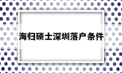 海归硕士深圳落户条件(海归硕士深圳落户条件有哪些) 留学生入户深圳